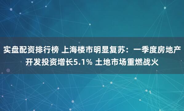 实盘配资排行榜 上海楼市明显复苏：一季度房地产开发投资增长5.1% 土地市场重燃战火