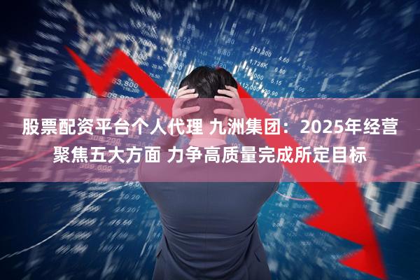 股票配资平台个人代理 九洲集团：2025年经营聚焦五大方面 力争高质量完成所定目标