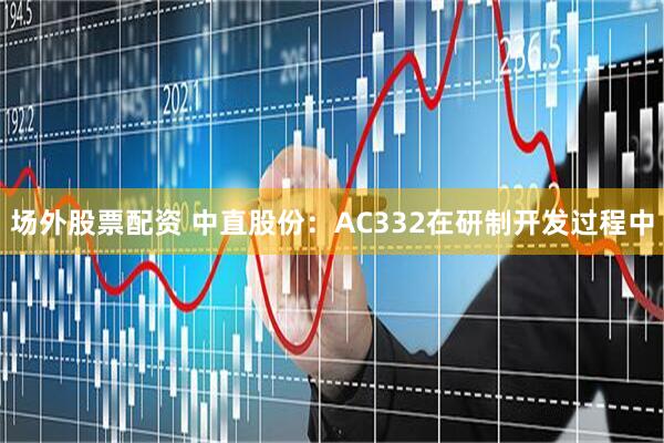 场外股票配资 中直股份：AC332在研制开发过程中