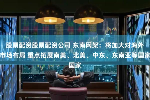 股票配资股票配资公司 东南网架：将加大对海外市场布局 重点拓展南美、北美、中东、东南亚等国家