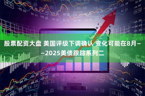 股票配资大盘 美国评级下调确认 变化可能在8月——2025美债跟踪系列二