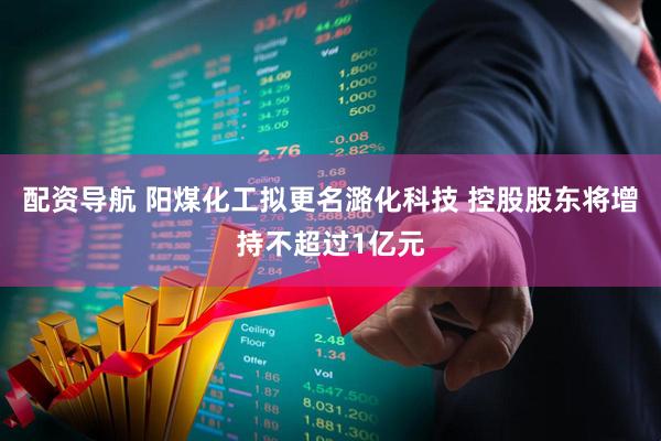 配资导航 阳煤化工拟更名潞化科技 控股股东将增持不超过1亿元