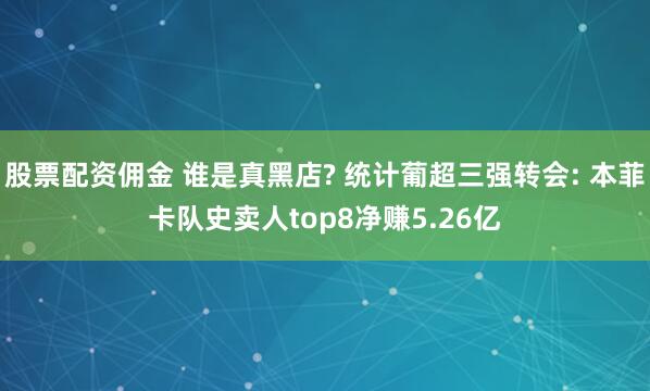 股票配资佣金 谁是真黑店? 统计葡超三强转会: 本菲卡队史卖人top8净赚5.26亿