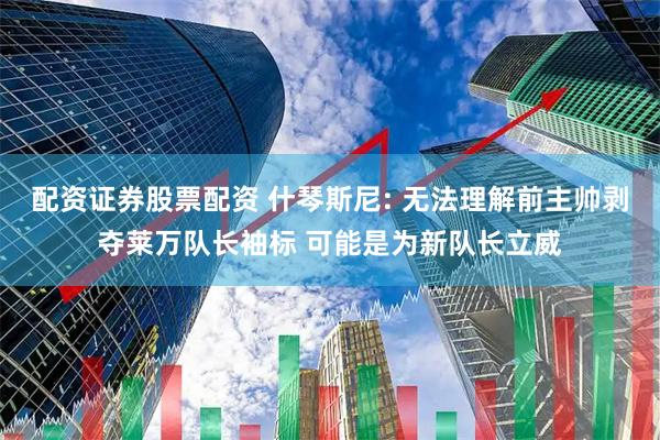 配资证券股票配资 什琴斯尼: 无法理解前主帅剥夺莱万队长袖标 可能是为新队长立威