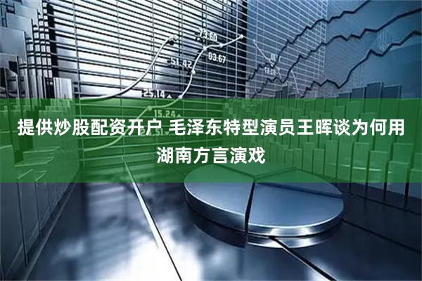 提供炒股配资开户 毛泽东特型演员王晖谈为何用湖南方言演戏