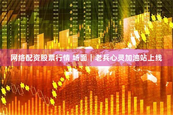 网络配资股票行情 场面｜老兵心灵加油站上线