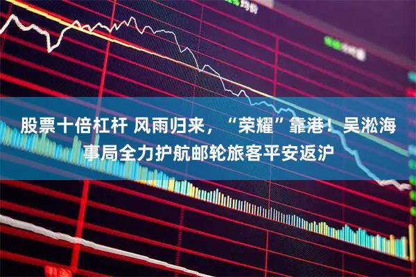 股票十倍杠杆 风雨归来，“荣耀”靠港！吴淞海事局全力护航邮轮旅客平安返沪