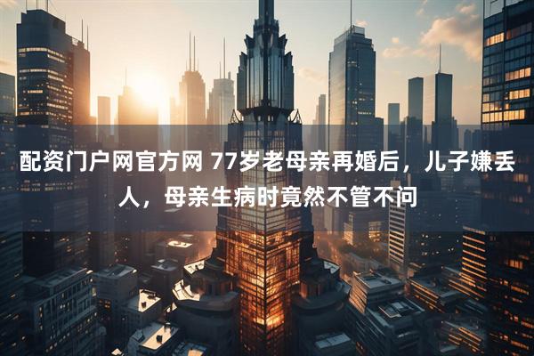 配资门户网官方网 77岁老母亲再婚后，儿子嫌丢人，母亲生病时竟然不管不问