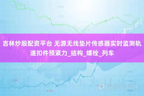 吉林炒股配资平台 无源无线垫片传感器实时监测轨道扣件预紧力_结构_螺栓_列车