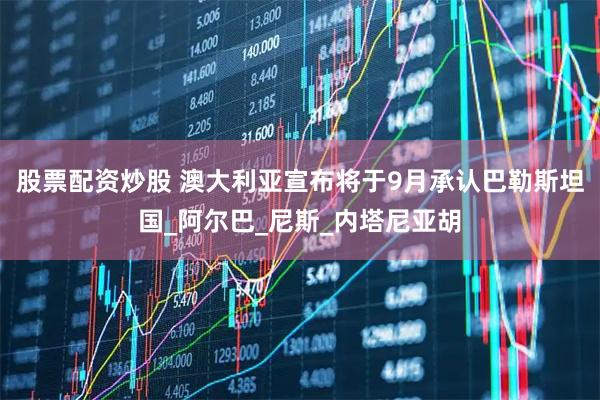 股票配资炒股 澳大利亚宣布将于9月承认巴勒斯坦国_阿尔巴_尼斯_内塔尼亚胡
