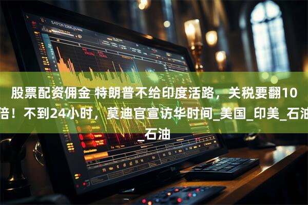 股票配资佣金 特朗普不给印度活路，关税要翻10倍！不到24小时，莫迪官宣访华时间_美国_印美_石油