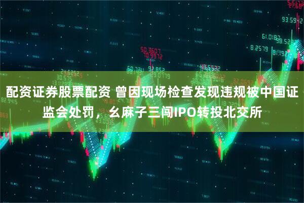 配资证券股票配资 曾因现场检查发现违规被中国证监会处罚，幺麻子三闯IPO转投北交所