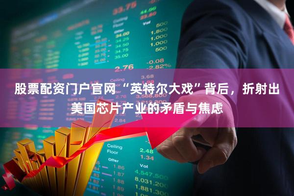 股票配资门户官网 “英特尔大戏”背后，折射出美国芯片产业的矛盾与焦虑