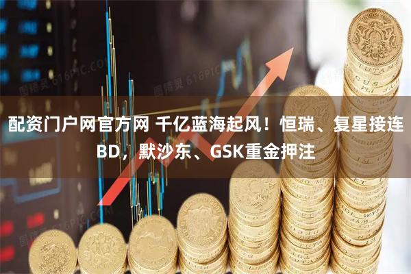 配资门户网官方网 千亿蓝海起风！恒瑞、复星接连BD，默沙东、GSK重金押注