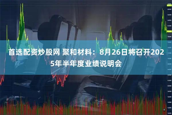 首选配资炒股网 聚和材料：8月26日将召开2025年半年度业绩说明会