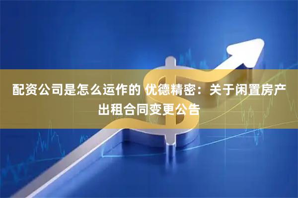 配资公司是怎么运作的 优德精密：关于闲置房产出租合同变更公告
