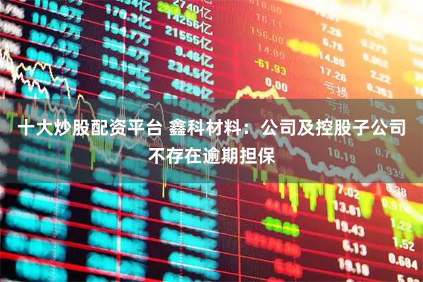 十大炒股配资平台 鑫科材料：公司及控股子公司不存在逾期担保