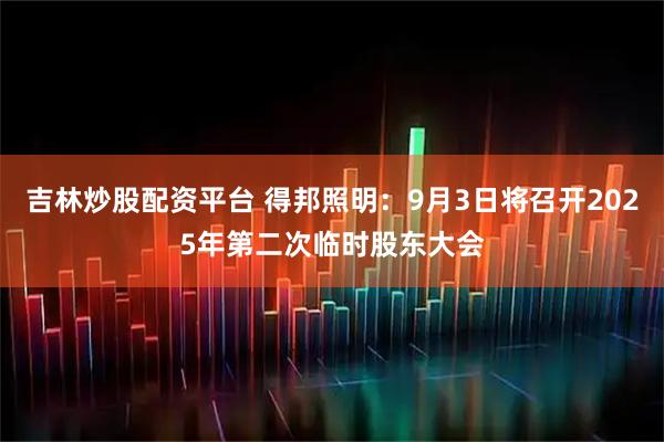 吉林炒股配资平台 得邦照明：9月3日将召开2025年第二次临时股东大会