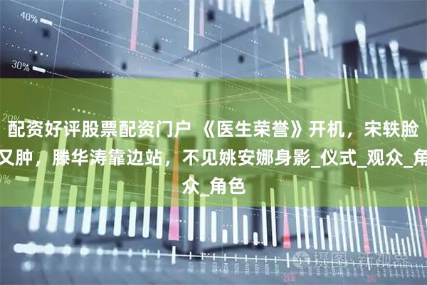 配资好评股票配资门户 《医生荣誉》开机,宋轶脸僵又肿,滕华涛靠边站,不见姚安娜身影_仪式_观众_角色