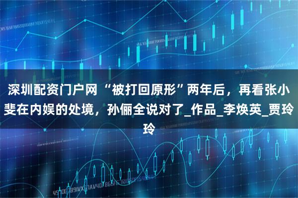 深圳配资门户网 “被打回原形”两年后,再看张小斐在内娱的处境,孙俪全说对了_作品_李焕英_贾玲