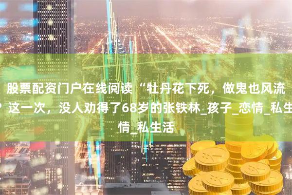 股票配资门户在线阅读 “牡丹花下死,做鬼也风流”?这一次,没人劝得了68岁的张铁林_孩子_恋情_私生活