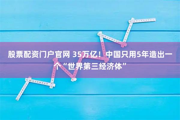 股票配资门户官网 35万亿!中国只用5年造出一个“世界第三经济体”