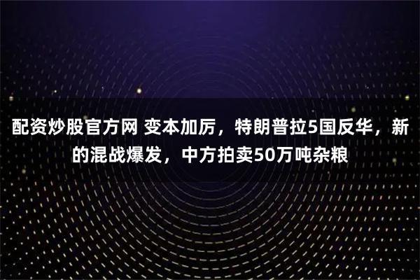 配资炒股官方网 变本加厉，特朗普拉5国反华，新的混战爆发，中方拍卖50万吨杂粮