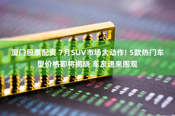 厦门股票配资 7月SUV市场大动作! 5款热门车型价格即将揭晓 车友速来围观