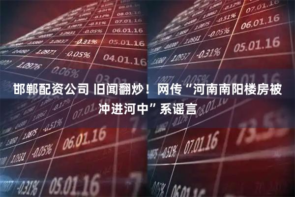 邯郸配资公司 旧闻翻炒！网传“河南南阳楼房被冲进河中”系谣言